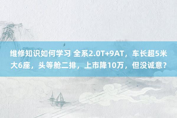 维修知识如何学习 全系2.0T+9AT，车长超5米大6座，头等舱二排，上市降10万，但没诚意？