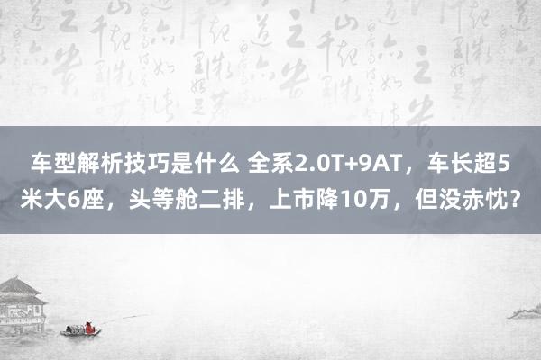 车型解析技巧是什么 全系2.0T+9AT，车长超5米大6座，头等舱二排，上市降10万，但没赤忱？