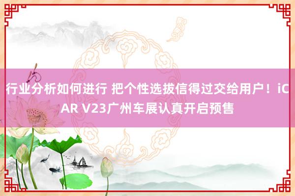 行业分析如何进行 把个性选拔信得过交给用户！iCAR V23广州车展认真开启预售