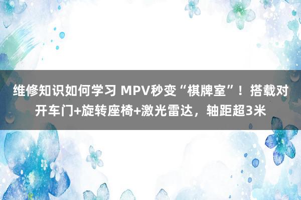 维修知识如何学习 MPV秒变“棋牌室”！搭载对开车门+旋转座椅+激光雷达，轴距超3米