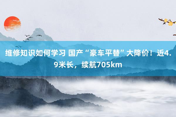 维修知识如何学习 国产“豪车平替”大降价！近4.9米长，续航705km