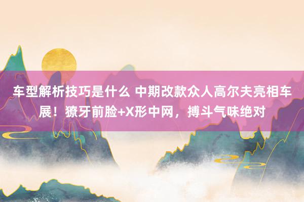 车型解析技巧是什么 中期改款众人高尔夫亮相车展！獠牙前脸+X形中网，搏斗气味绝对