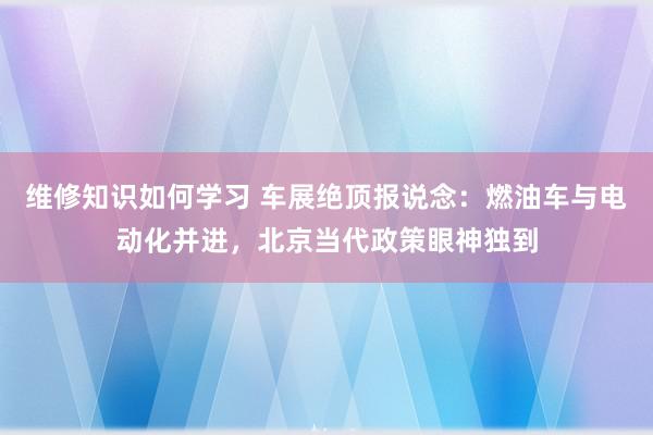 维修知识如何学习 车展绝顶报说念：燃油车与电动化并进，北京当代政策眼神独到