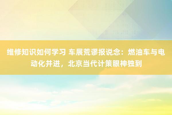 维修知识如何学习 车展荒谬报说念：燃油车与电动化并进，北京当代计策眼神独到