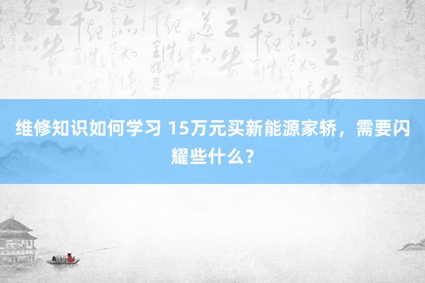 维修知识如何学习 15万元买新能源家轿，需要闪耀些什么？