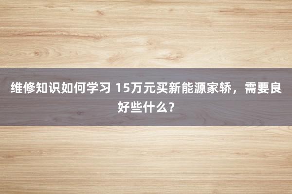 维修知识如何学习 15万元买新能源家轿，需要良好些什么？