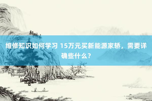 维修知识如何学习 15万元买新能源家轿，需要详确些什么？