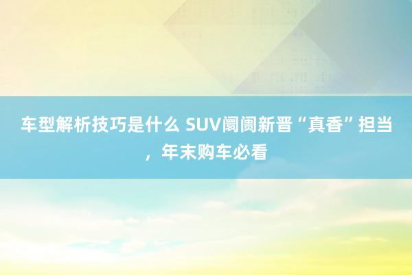 车型解析技巧是什么 SUV阛阓新晋“真香”担当，年末购车必看