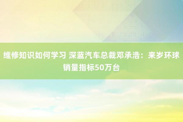 维修知识如何学习 深蓝汽车总裁邓承浩：来岁环球销量指标50万台