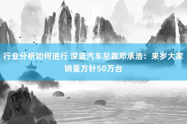 行业分析如何进行 深蓝汽车总裁邓承浩：来岁大家销量方针50万台