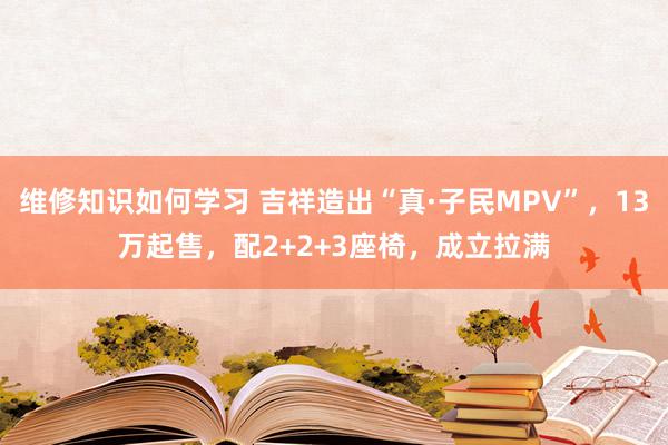 维修知识如何学习 吉祥造出“真·子民MPV”，13万起售，配2+2+3座椅，成立拉满