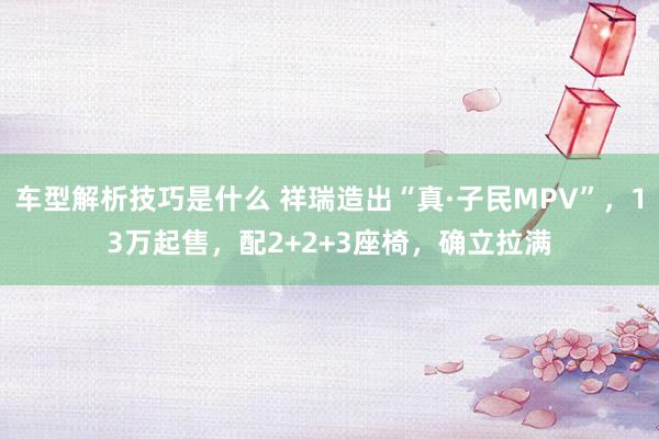 车型解析技巧是什么 祥瑞造出“真·子民MPV”，13万起售，配2+2+3座椅，确立拉满