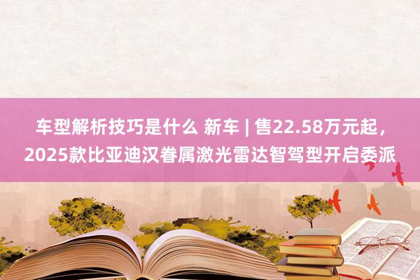 车型解析技巧是什么 新车 | 售22.58万元起，2025款比亚迪汉眷属激光雷达智驾型开启委派