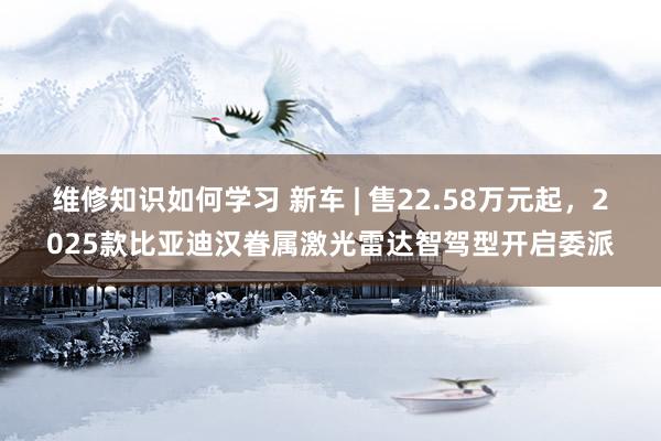 维修知识如何学习 新车 | 售22.58万元起，2025款比亚迪汉眷属激光雷达智驾型开启委派