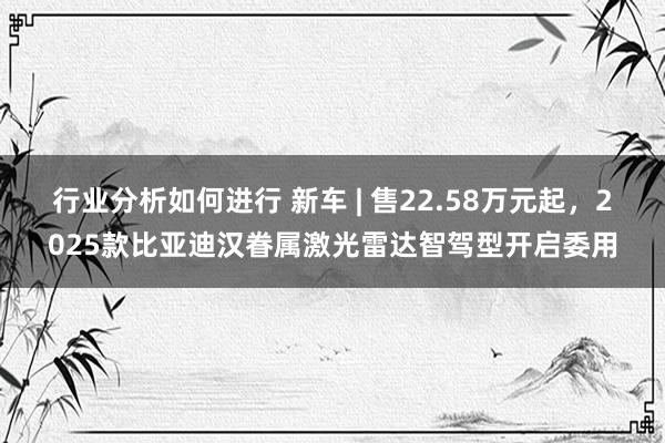 行业分析如何进行 新车 | 售22.58万元起，2025款比亚迪汉眷属激光雷达智驾型开启委用