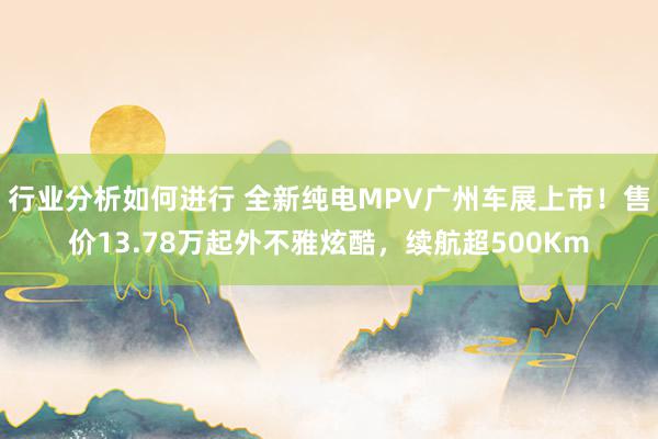 行业分析如何进行 全新纯电MPV广州车展上市！售价13.78万起外不雅炫酷，续航超500Km