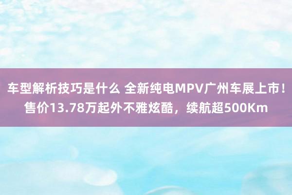 车型解析技巧是什么 全新纯电MPV广州车展上市！售价13.78万起外不雅炫酷，续航超500Km