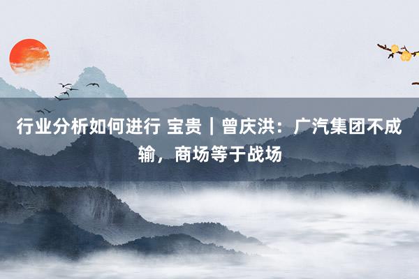 行业分析如何进行 宝贵｜曾庆洪：广汽集团不成输，商场等于战场