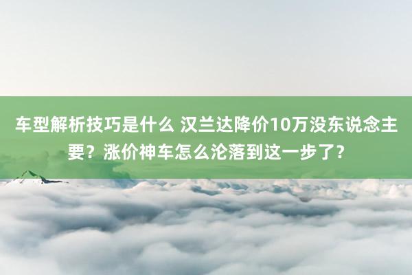 车型解析技巧是什么 汉兰达降价10万没东说念主要？涨价神车怎么沦落到这一步了？