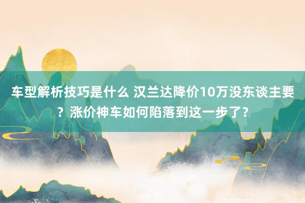 车型解析技巧是什么 汉兰达降价10万没东谈主要？涨价神车如何陷落到这一步了？