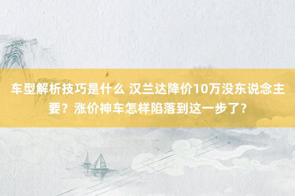 车型解析技巧是什么 汉兰达降价10万没东说念主要？涨价神车怎样陷落到这一步了？