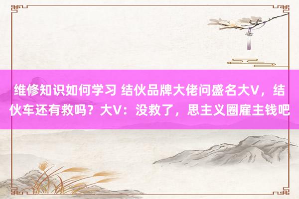 维修知识如何学习 结伙品牌大佬问盛名大V，结伙车还有救吗？大V：没救了，思主义圈雇主钱吧