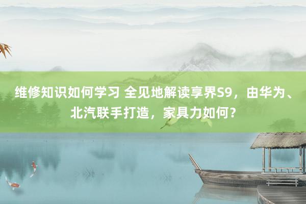 维修知识如何学习 全见地解读享界S9，由华为、北汽联手打造，家具力如何？