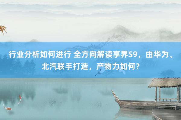 行业分析如何进行 全方向解读享界S9，由华为、北汽联手打造，产物力如何？