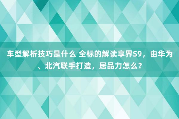 车型解析技巧是什么 全标的解读享界S9，由华为、北汽联手打造，居品力怎么？