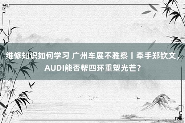 维修知识如何学习 广州车展不雅察丨牵手郑钦文，AUDI能否帮四环重塑光芒？