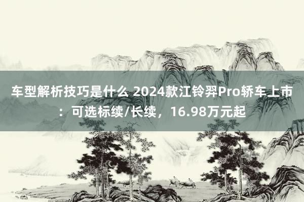 车型解析技巧是什么 2024款江铃羿Pro轿车上市：可选标续/长续，16.98万元起