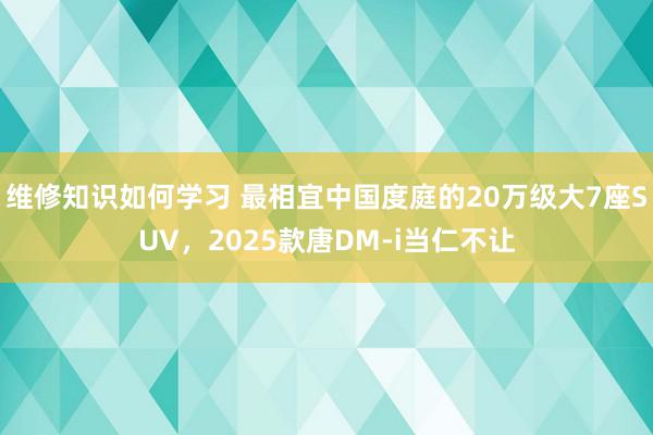 维修知识如何学习 最相宜中国度庭的20万级大7座SUV，2025款唐DM-i当仁不让