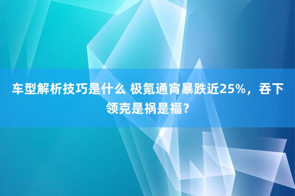 车型解析技巧是什么 极氪通宵暴跌近25%，吞下领克是祸是福？