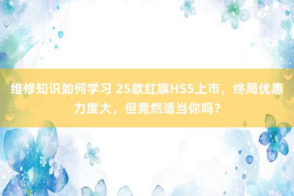 维修知识如何学习 25款红旗HS5上市，终局优惠力度大，但竟然适当你吗？