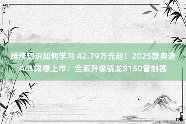 维修知识如何学习 42.79万元起！2025款奥迪A6L肃穆上市：全系升级骁龙8150管制器