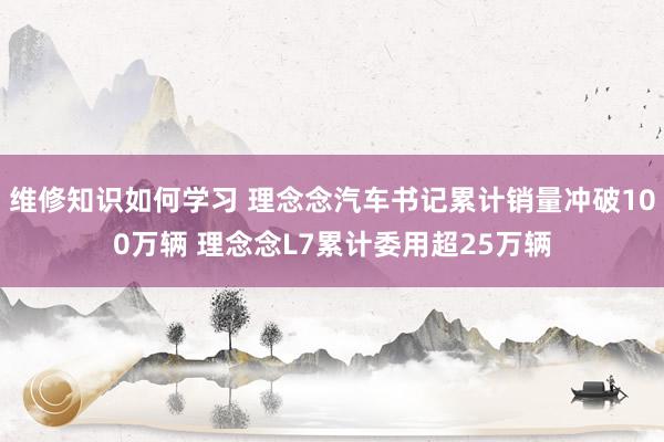 维修知识如何学习 理念念汽车书记累计销量冲破100万辆 理念念L7累计委用超25万辆