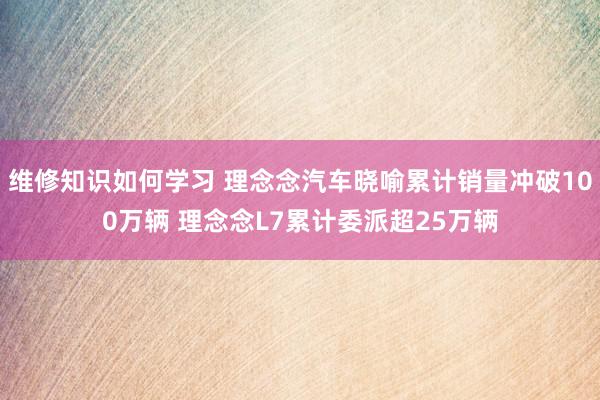 维修知识如何学习 理念念汽车晓喻累计销量冲破100万辆 理念念L7累计委派超25万辆