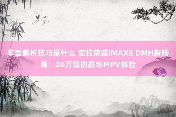 车型解析技巧是什么 实拍荣威iMAX8 DMH新陆尊：20万级的豪华MPV体验