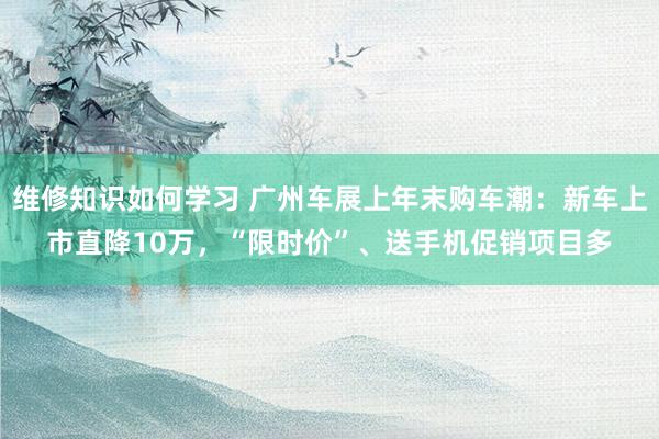 维修知识如何学习 广州车展上年末购车潮：新车上市直降10万，“限时价”、送手机促销项目多