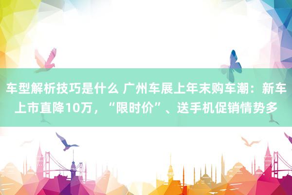 车型解析技巧是什么 广州车展上年末购车潮：新车上市直降10万，“限时价”、送手机促销情势多