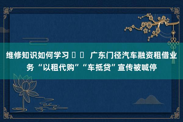 维修知识如何学习 		 广东门径汽车融资租借业务 “以租代购”“车抵贷”宣传被喊停