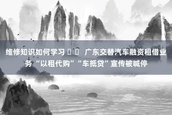 维修知识如何学习 		 广东交替汽车融资租借业务 “以租代购”“车抵贷”宣传被喊停