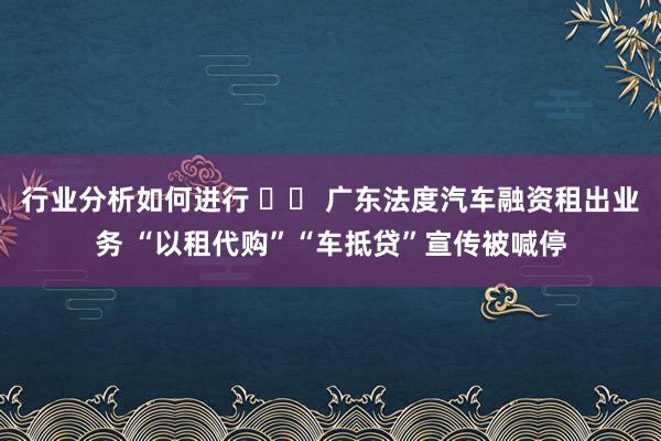 行业分析如何进行 		 广东法度汽车融资租出业务 “以租代购”“车抵贷”宣传被喊停