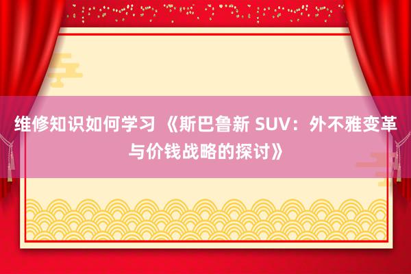 维修知识如何学习 《斯巴鲁新 SUV：外不雅变革与价钱战略的探讨》