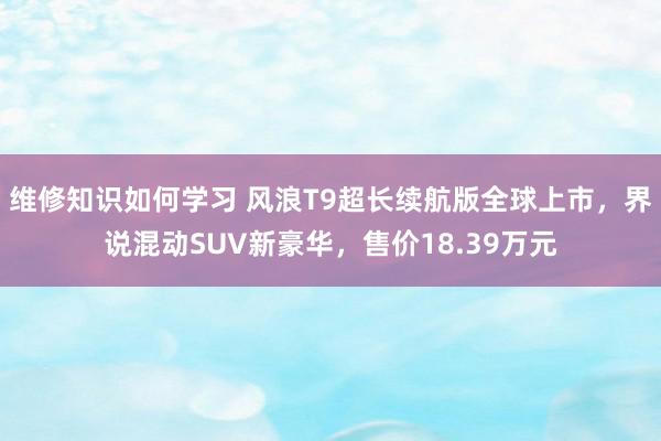 维修知识如何学习 风浪T9超长续航版全球上市，界说混动SUV新豪华，售价18.39万元