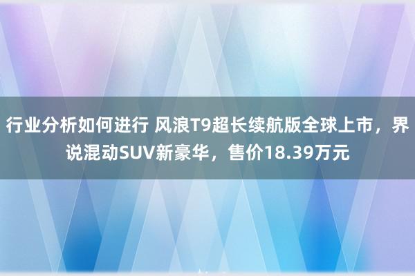 行业分析如何进行 风浪T9超长续航版全球上市，界说混动SUV新豪华，售价18.39万元