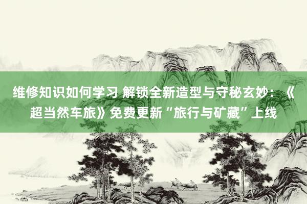 维修知识如何学习 解锁全新造型与守秘玄妙：《超当然车旅》免费更新“旅行与矿藏”上线