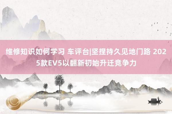 维修知识如何学习 车评台|坚捏持久见地门路 2025款EV5以翻新初始升迁竞争力