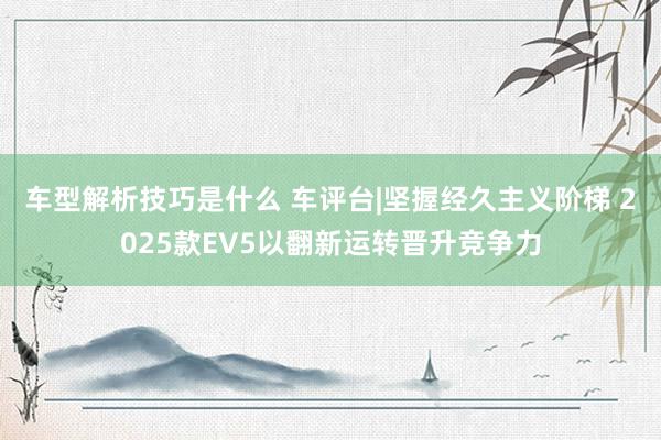 车型解析技巧是什么 车评台|坚握经久主义阶梯 2025款EV5以翻新运转晋升竞争力