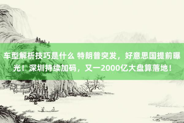 车型解析技巧是什么 特朗普突发，好意思国提前曝光！深圳持续加码，又一2000亿大盘算落地！